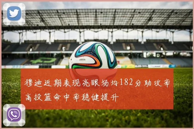 穆迪近期表现亮眼场均182分助攻率高投篮命中率稳健提升