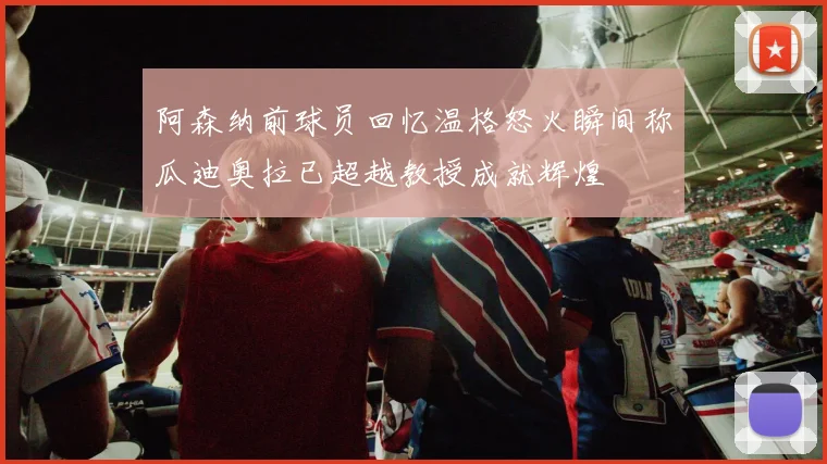 阿森纳前球员回忆温格怒火瞬间称瓜迪奥拉已超越教授成就辉煌