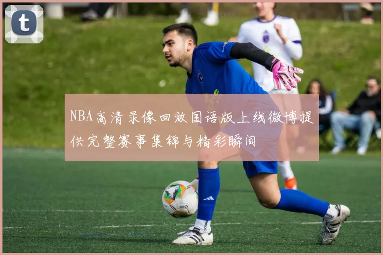 NBA高清录像回放国语版上线微博提供完整赛事集锦与精彩瞬间